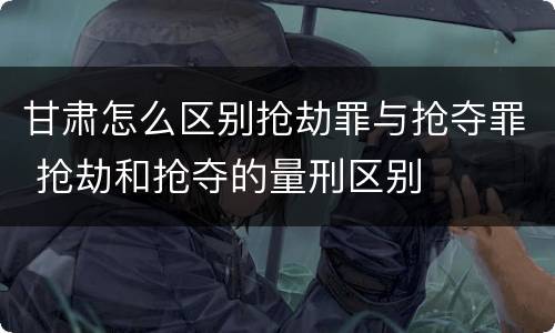 甘肃怎么区别抢劫罪与抢夺罪 抢劫和抢夺的量刑区别