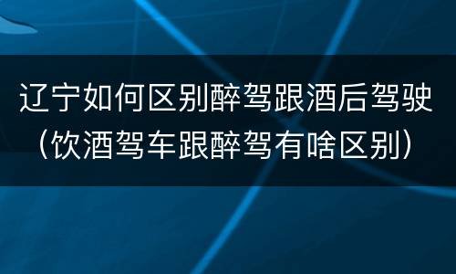 辽宁如何区别醉驾跟酒后驾驶（饮酒驾车跟醉驾有啥区别）