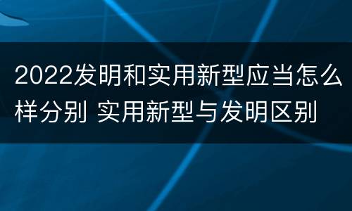 2022发明和实用新型应当怎么样分别 实用新型与发明区别
