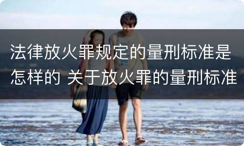 法律放火罪规定的量刑标准是怎样的 关于放火罪的量刑标准