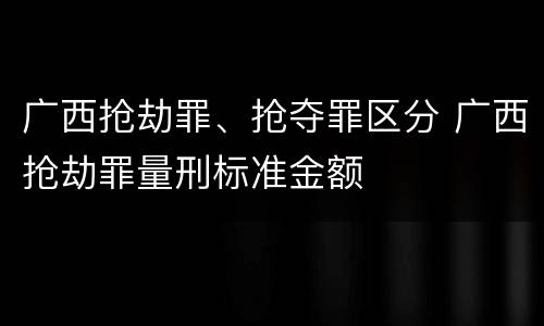 广西抢劫罪、抢夺罪区分 广西抢劫罪量刑标准金额