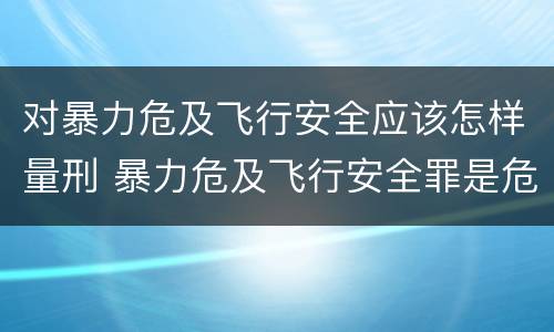 对暴力危及飞行安全应该怎样量刑 暴力危及飞行安全罪是危险犯吗