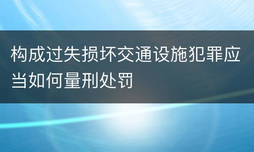 构成过失损坏交通设施犯罪应当如何量刑处罚