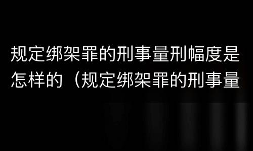 规定绑架罪的刑事量刑幅度是怎样的（规定绑架罪的刑事量刑幅度是怎样的情形）