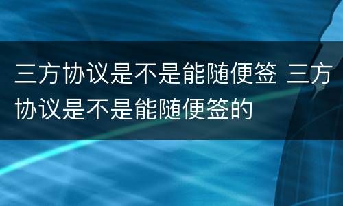 三方协议是不是能随便签 三方协议是不是能随便签的