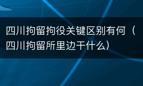 四川拘留拘役关键区别有何（四川拘留所里边干什么）