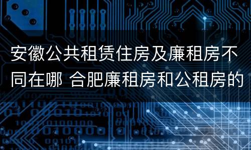 安徽公共租赁住房及廉租房不同在哪 合肥廉租房和公租房的区别