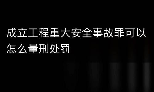 成立工程重大安全事故罪可以怎么量刑处罚