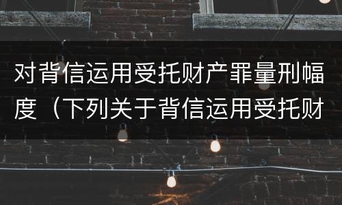对背信运用受托财产罪量刑幅度（下列关于背信运用受托财产罪的说法中正确的是）