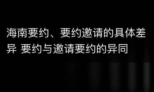 海南要约、要约邀请的具体差异 要约与邀请要约的异同