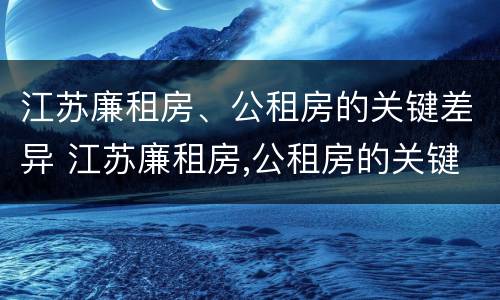 江苏廉租房、公租房的关键差异 江苏廉租房,公租房的关键差异有哪些