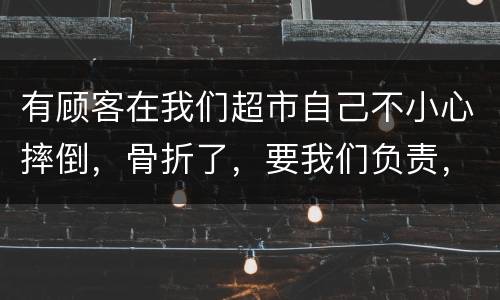 有顾客在我们超市自己不小心摔倒，骨折了，要我们负责，我们该怎么办