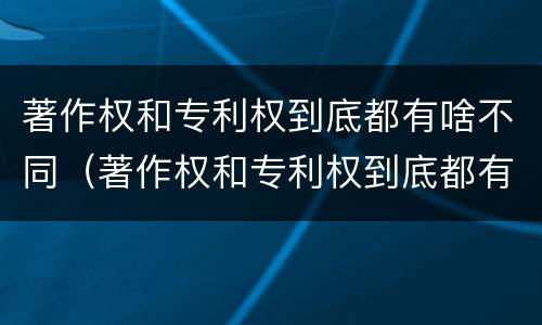 著作权和专利权到底都有啥不同（著作权和专利权到底都有啥不同之处）