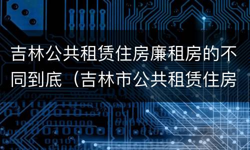 吉林公共租赁住房廉租房的不同到底（吉林市公共租赁住房）