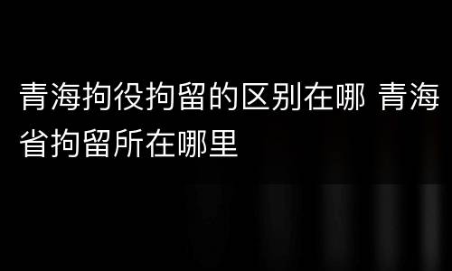青海拘役拘留的区别在哪 青海省拘留所在哪里