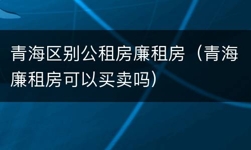 青海区别公租房廉租房（青海廉租房可以买卖吗）