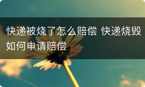 快递被烧了怎么赔偿 快递烧毁如何申请赔偿