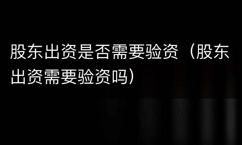 股东出资是否需要验资（股东出资需要验资吗）