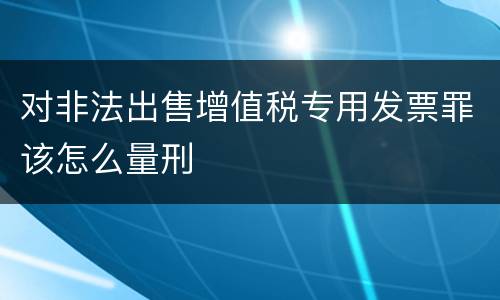 对非法出售增值税专用发票罪该怎么量刑