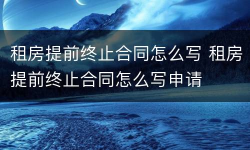 租房提前终止合同怎么写 租房提前终止合同怎么写申请