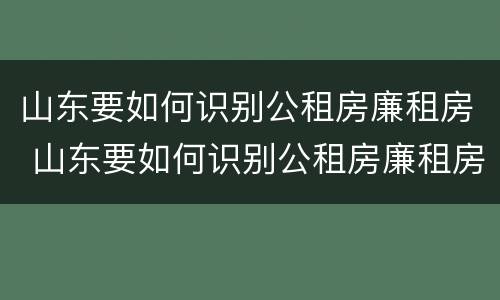 山东要如何识别公租房廉租房 山东要如何识别公租房廉租房信息