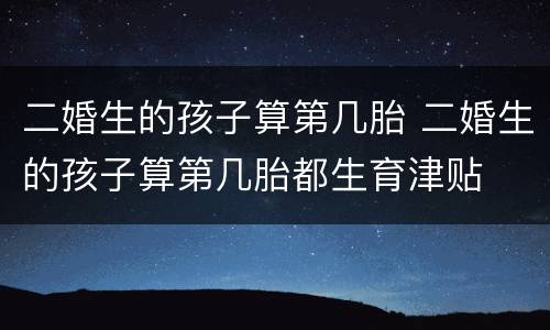 二婚生的孩子算第几胎 二婚生的孩子算第几胎都生育津贴