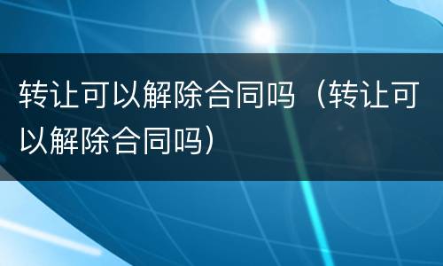 转让可以解除合同吗（转让可以解除合同吗）