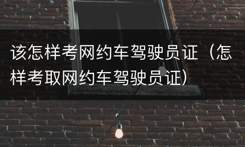 该怎样考网约车驾驶员证（怎样考取网约车驾驶员证）
