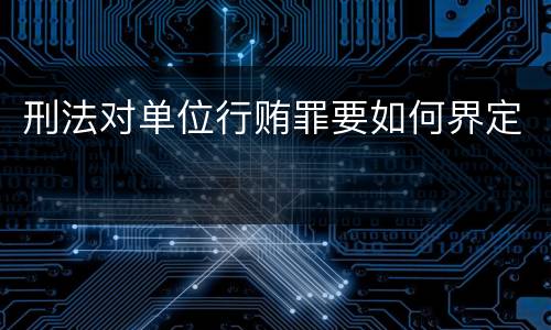 刑法对单位行贿罪要如何界定