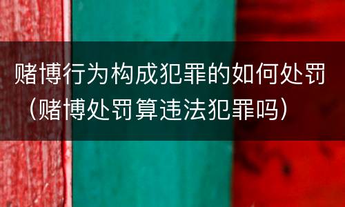 赌博行为构成犯罪的如何处罚（赌博处罚算违法犯罪吗）