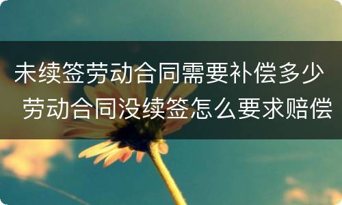 未续签劳动合同需要补偿多少 劳动合同没续签怎么要求赔偿