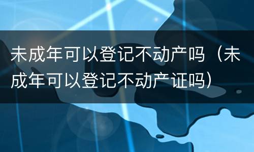 未成年可以登记不动产吗（未成年可以登记不动产证吗）