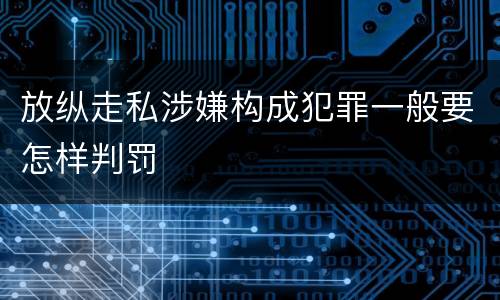 放纵走私涉嫌构成犯罪一般要怎样判罚