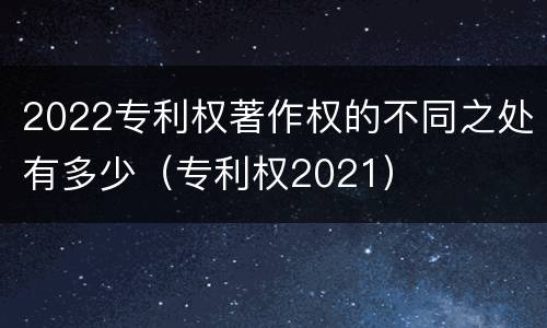 2022专利权著作权的不同之处有多少（专利权2021）