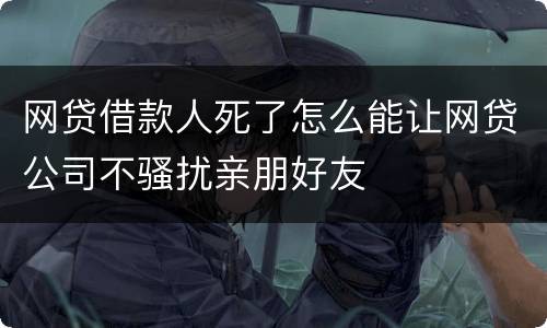 网贷借款人死了怎么能让网贷公司不骚扰亲朋好友