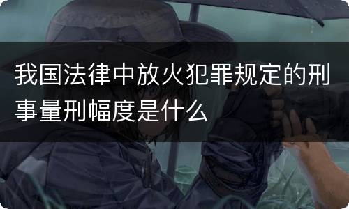 我国法律中放火犯罪规定的刑事量刑幅度是什么