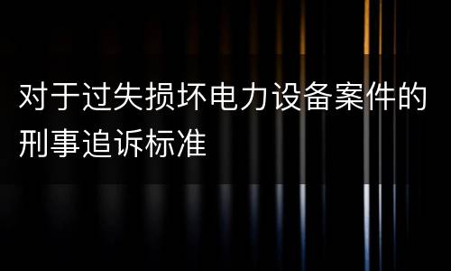 对于过失损坏电力设备案件的刑事追诉标准