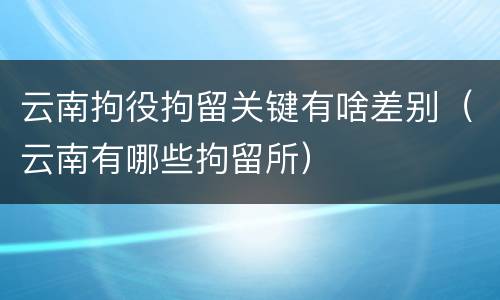 云南拘役拘留关键有啥差别（云南有哪些拘留所）