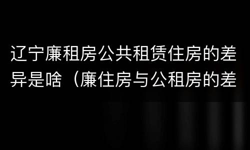 辽宁廉租房公共租赁住房的差异是啥（廉住房与公租房的差别）