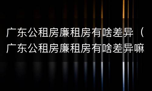 广东公租房廉租房有啥差异（广东公租房廉租房有啥差异嘛）