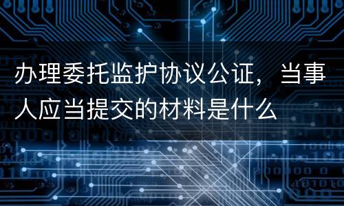 办理委托监护协议公证，当事人应当提交的材料是什么
