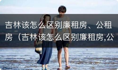吉林该怎么区别廉租房、公租房（吉林该怎么区别廉租房,公租房呢）