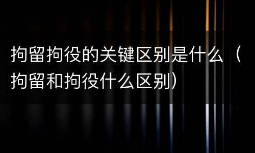 拘留拘役的关键区别是什么（拘留和拘役什么区别）