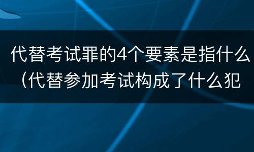 代替考试罪的4个要素是指什么（代替参加考试构成了什么犯罪）