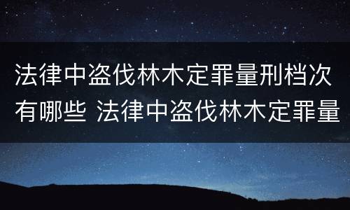 法律中盗伐林木定罪量刑档次有哪些 法律中盗伐林木定罪量刑档次有哪些规定