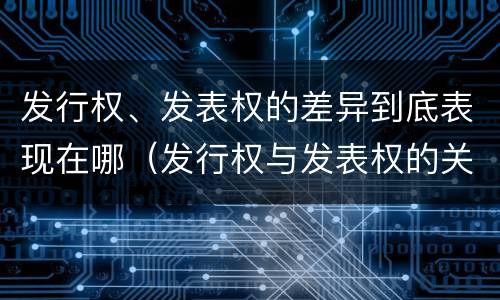 发行权、发表权的差异到底表现在哪（发行权与发表权的关系）