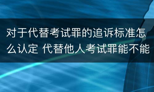 对于代替考试罪的追诉标准怎么认定 代替他人考试罪能不能不起诉