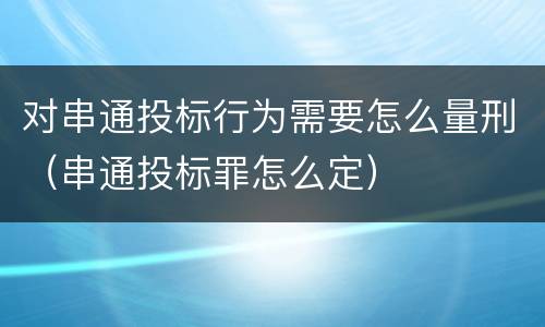 对串通投标行为需要怎么量刑（串通投标罪怎么定）