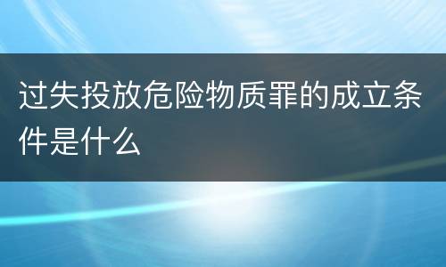 过失投放危险物质罪的成立条件是什么