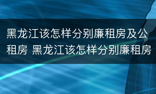 黑龙江该怎样分别廉租房及公租房 黑龙江该怎样分别廉租房及公租房呢